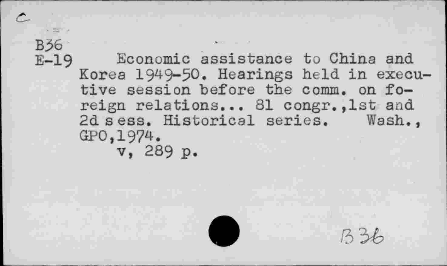 ﻿B56	. •
E-19 Economic assistance to China and Korea 1949-50. Hearings held in executive session before the comm, on foreign relations... 81 congr.,1st and 2d sess. Historical series. Wash., GPO,1974.
v, 289 P.